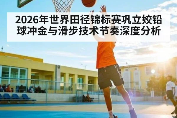 2026年世界田径锦标赛巩立姣铅球冲金与滑步技术节奏深度分析