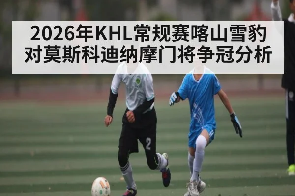 2026年KHL常规赛喀山雪豹对莫斯科迪纳摩门将争冠分析