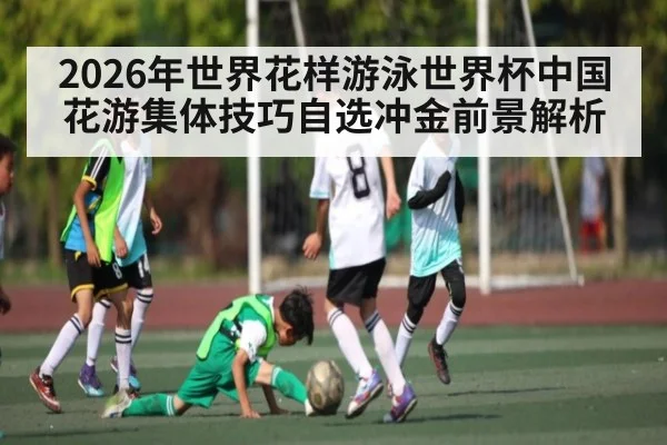 2026年世界花样游泳世界杯中国花游集体技巧自选冲金前景解析